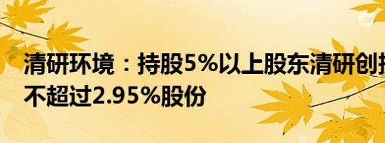 清研环境：持股5%以上股东清研创投拟减持不超过2.95%股份