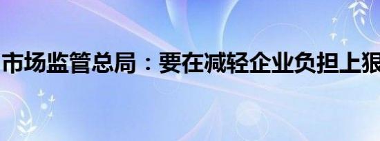 市场监管总局：要在减轻企业负担上狠下功夫