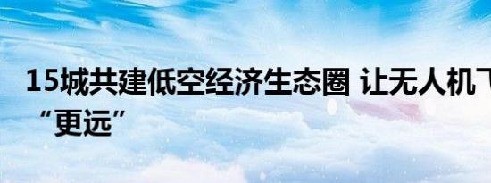 15城共建低空经济生态圈 让无人机飞得更好、“更远”