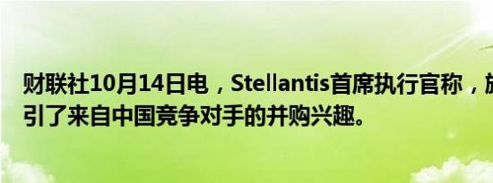 财联社10月14日电，Stellantis首席执行官称，旗下品牌吸引了来自中国竞争对手的并购兴趣。