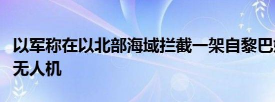 以军称在以北部海域拦截一架自黎巴嫩发射的无人机