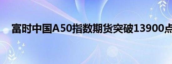 富时中国A50指数期货突破13900点关口