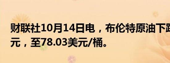 财联社10月14日电，布伦特原油下跌1.01美元，至78.03美元/桶。