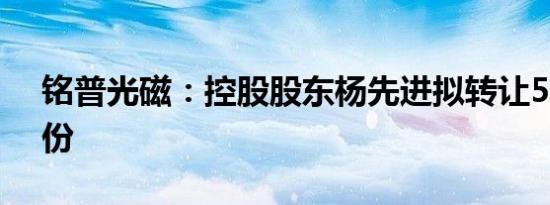 铭普光磁：控股股东杨先进拟转让5.01%股份