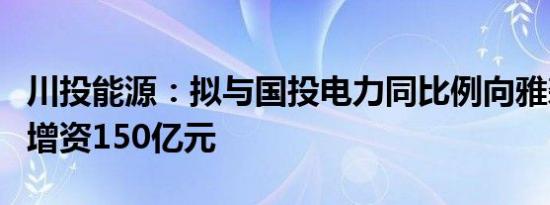 川投能源：拟与国投电力同比例向雅砻江公司增资150亿元