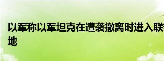 以军称以军坦克在遭袭撤离时进入联黎部队驻地