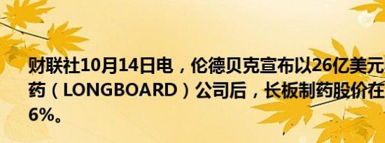 财联社10月14日电，伦德贝克宣布以26亿美元收购长板制药（LONGBOARD）公司后，长板制药股价在盘前上涨47.6%。