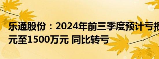 乐通股份：2024年前三季度预计亏损3000万元至1500万元 同比转亏