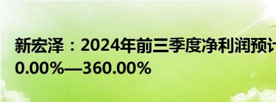 新宏泽：2024年前三季度净利润预计增长260.00%—360.00%