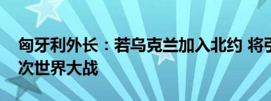 匈牙利外长：若乌克兰加入北约 将引发第三次世界大战