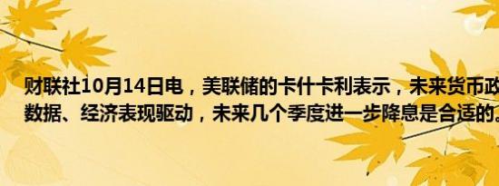 财联社10月14日电，美联储的卡什卡利表示，未来货币政策路径将受数据、经济表现驱动，未来几个季度进一步降息是合适的。