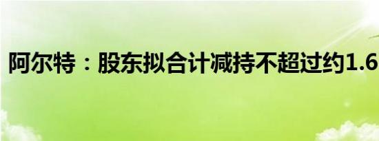 阿尔特：股东拟合计减持不超过约1.6%股份