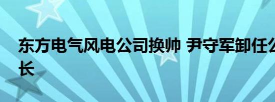 东方电气风电公司换帅 尹守军卸任公司董事长