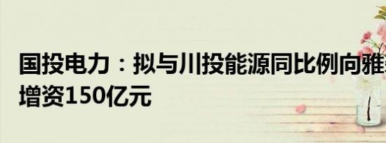 国投电力：拟与川投能源同比例向雅砻江公司增资150亿元