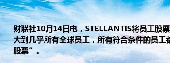 财联社10月14日电，STELLANTIS将员工股票购买计划扩大到几乎所有全球员工，所有符合条件的员工都可以认购“股票”。