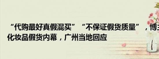 “代购最好真假混买”“不保证假货质量”，博主揭秘大牌化妆品假货内幕，广州当地回应