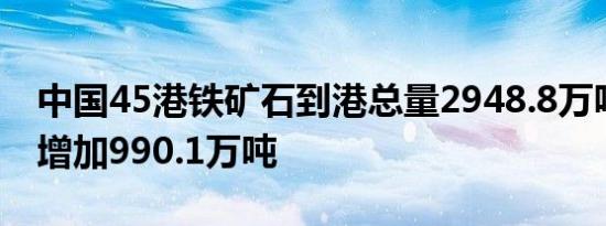 中国45港铁矿石到港总量2948.8万吨，环比增加990.1万吨