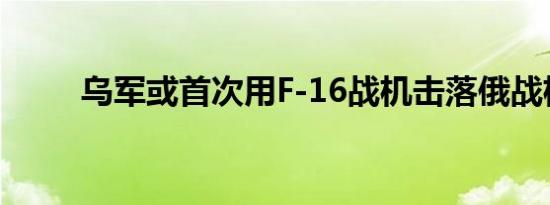 乌军或首次用F-16战机击落俄战机