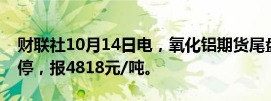 财联社10月14日电，氧化铝期货尾盘再度涨停，报4818元/吨。