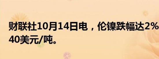 财联社10月14日电，伦镍跌幅达2%，报17540美元/吨。