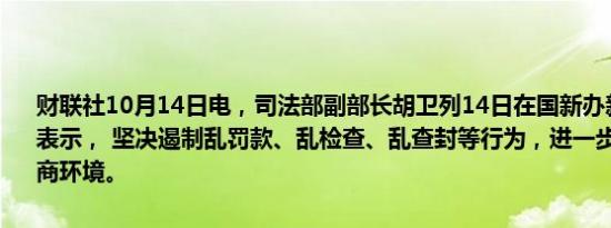 财联社10月14日电，司法部副部长胡卫列14日在国新办新闻发布会上表示， 坚决遏制乱罚款、乱检查、乱查封等行为，进一步优化法治化营商环境。