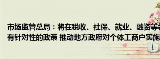 市场监管总局：将在税收、社保、就业、融资等领域出台更有针对性的政策 推动地方政府对个体工商户实施精准帮扶