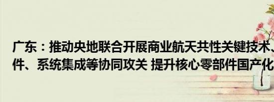 广东：推动央地联合开展商业航天共性关键技术、关键零部件、系统集成等协同攻关 提升核心零部件国产化能力