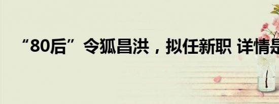 “80后”令狐昌洪，拟任新职 详情是怎样