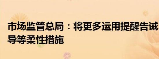 市场监管总局：将更多运用提醒告诫、行政指导等柔性措施