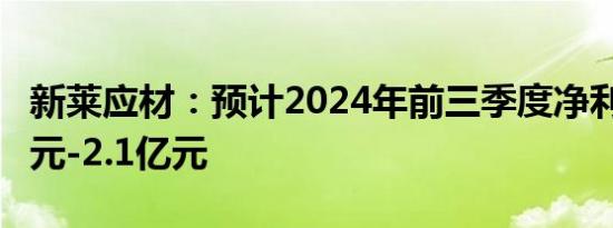 新莱应材：预计2024年前三季度净利润1.8亿元-2.1亿元