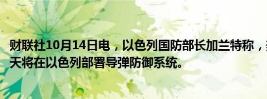 财联社10月14日电，以色列国防部长加兰特称，美国未来几天将在以色列部署导弹防御系统。