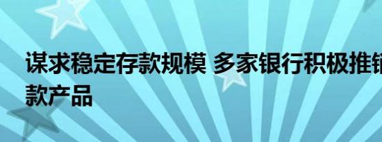 谋求稳定存款规模 多家银行积极推销特色存款产品