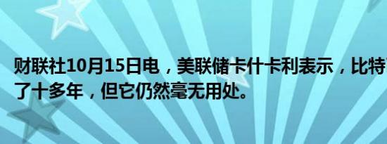 财联社10月15日电，美联储卡什卡利表示，比特币已经存在了十多年，但它仍然毫无用处。