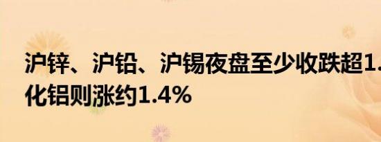 沪锌、沪铅、沪锡夜盘至少收跌超1.3%，氧化铝则涨约1.4%