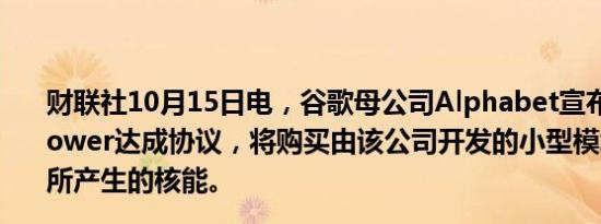 财联社10月15日电，谷歌母公司Alphabet宣布与Kairos Power达成协议，将购买由该公司开发的小型模块化反应堆所产生的核能。