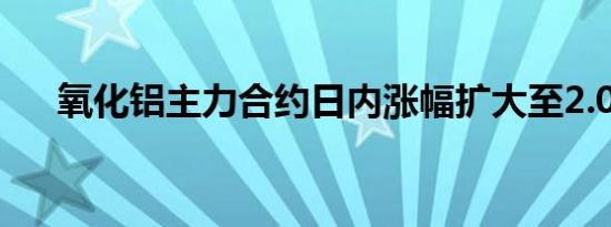 氧化铝主力合约日内涨幅扩大至2.00%