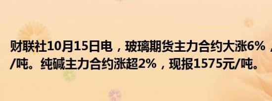 财联社10月15日电，玻璃期货主力合约大涨6%，报1285元/吨。纯碱主力合约涨超2%，现报1575元/吨。