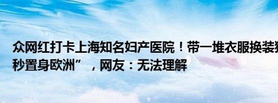 众网红打卡上海知名妇产医院！带一堆衣服换装猛拍，“一秒置身欧洲”，网友：无法理解