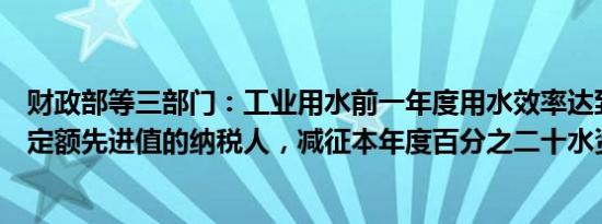 财政部等三部门：工业用水前一年度用水效率达到国家用水定额先进值的纳税人，减征本年度百分之二十水资源税