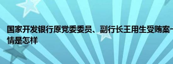 国家开发银行原党委委员、副行长王用生受贿案一审宣判 详情是怎样