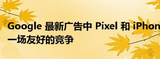 Google 最新广告中 Pixel 和 iPhone 进行了一场友好的竞争