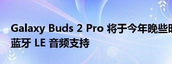 Galaxy Buds 2 Pro 将于今年晚些时候获得蓝牙 LE 音频支持