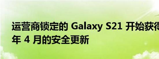 运营商锁定的 Galaxy S21 开始获得 2022 年 4 月的安全更新