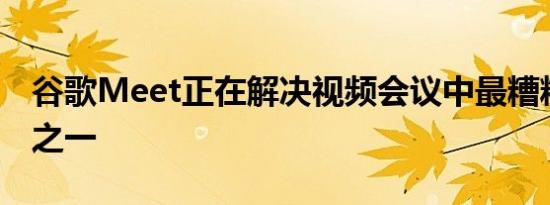 谷歌Meet正在解决视频会议中最糟糕的事情之一