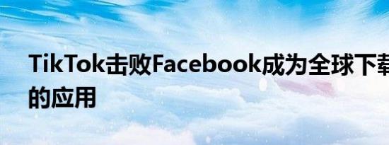 TikTok击败Facebook成为全球下载量最大的应用