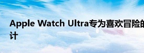 Apple Watch Ultra专为喜欢冒险的人而设计