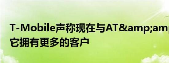 T-Mobile声称现在与AT&amp;T相比 它拥有更多的客户