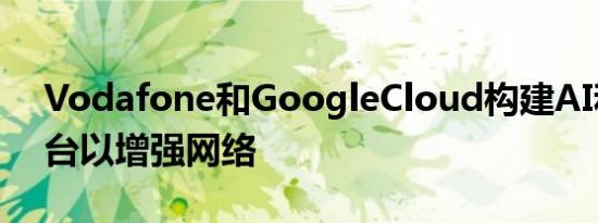 Vodafone和GoogleCloud构建AI和ML平台以增强网络