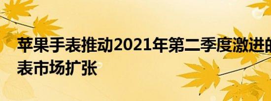 苹果手表推动2021年第二季度激进的智能手表市场扩张