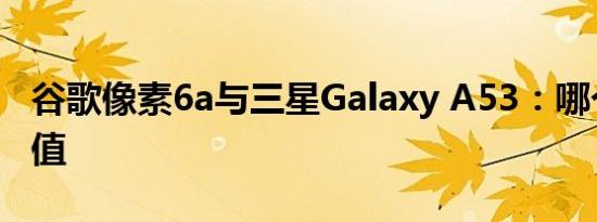 谷歌像素6a与三星Galaxy A53：哪个最有价值